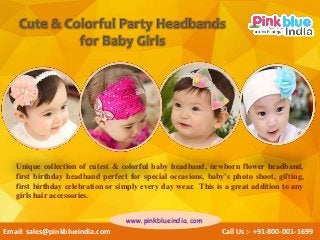 Unique collection of cutest & colorful baby headband, newborn flower headband,
first birthday headband perfect for special occasions, baby's photo shoot, gifting,
first birthday celebration or simply every day wear. This is a great addition to any
girls hair accessories.
Email: sales@pinkblueindia.com Call Us :- +91-800-001-1699
www.pinkblueindia.com
 