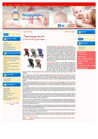 Home       Contact      Privacy Policy   Sitemap




                                          HappyBaby
                                          Cutie cheeky little baby




                                          « Cute Diaper Bag                                                                       Baby Diaper Bags »            Search
 Search
                                                Baby Jogger City Mini
        Recent Posts                           February 2nd, 2012 |   Author: babylover                                                                     Search


City Mini                                                                                                                                                       Archives
Stroller Reviews
Swim Diapers                                                                               A Look At The Baby Jogger City Mini Double Strollers
Cheap Jogging Stroller                                                                     Many parents with a growing family at some point go out         February 2012
Single Jogging Strollers                                                                   a purchase a baby stroller for thier little ones. If you only   January 2012
                                                                                           have the one child then a single stroller will suffice. If at
                                                                                           some point your family increases in size then you will be       Baby Jogger
        Recent Comments                                                                    in the market for a new stroller, a double or twin type.
                                                                                           There are many considerations to make before you                Baby Monitor
                                                                                           decide on which stroller is best for your children and for
settingsun2001 on Summer                                                                   you as well. Seeing as while they are enjoying a                Baby Shower
                                                                                           comfortable ride around town you have the pleasure of
Infant Video Monitor Interference
                                                                                           pushing them, it makes sense that your needs are also
                                                                                                                                                           Baby Umbrella Stroller
pirategrl on Double Baby                                                                   addressed as well.
Monitor
                                                                                                                                                           Children Tricycle
                                                                                       Double strollers come in many styles, designs and
Anonymous on Wireless Video
                                                                                       brands and choosing the best one can be somewhat of
                                                                                                                                                           Diapers
Baby Monitor                                                                           a headache. Should you opt for the side by side model,
mcollins391 on Baby Monitor
                                                                                                                                                           Identifying Baby Sleep
                                                                                       which while your kids can sit next to one another, you
Cameras                                                                                have to be aware that this configuration by design will             Infant Car Seat
davya85 on Baby Monitor With                                                           be wider than the tandem models. Obviously the
Screen                                                                                 tandem strollers will be easier to fit through most
                                          doorways but on the downside the child sitting in the rear seat, usually the older one may feel a bit
                                          isolated.
        Archives                          Are you looking for one that has plenty of storage space? Most double strollers have ample room for
                                          bags, nappies etc either underneath in the form of a basket plus side and rear pockets. Are you an
                                          exercise enthusiast that would like to be able to take the children out jogging with you?. No problem.
February 2012                             There are a range of baby joggers built just for this purpose. They are called surprisingly enough.....baby
January 2012                              joggers.
                                          One of the best baby joggers sold is the city mini double stroller by baby jogger. The double strollers
                                          made by this company very popular and the 2011 model has undergone a makeover for this year. The
        Categories                        seats are now fitted with a PE board that goes in the rear of the seat to give additional support to your
                                          childs back.
                                          The City Mini also features a very handy and easy to operate folding system that is very quick to execute
Baby Jogger
                                          by simply lifting a strap. This is one of the best in the industry and allows you fold for transportation in
Baby Monitor                              the back of a car of onto a bus with minimum of fuss. Folding your stroller when not in use saves on
Baby Shower                               storage space too.
Baby Umbrella Stroller                    The universal bracket that comes with the city mini lets you accessorize your stroller, and with a push of
Children Tricycle                         a button you can add or remove. A bonus is the bracket can be used throughout the baby jogger range of
Diapers                                   strollers so if you do ever change or upgrade you have the peace of mind that they will fit your new
                                          stroller saving on having to buy new accessories.
Identifying Baby Sleep Cues
Infant Car Seat                           The city mini has 2 swivel wheels at the front for easy maneuverability, which can also be locked into
                                          place should you wish to jog. The 2 seats recline and are fitted above with a weather canopy that are
                                          independently extendable on each seat so the children can be protected from the elements, whether it
  Powered by WP / designed by Online      be rain or to shield from the sun.
              Courses
                                          The baby jogger has a rear parking brake and the seats have a very good 5 point safety harness to keep
                                          your kids in place securely. Weighing in at a very reasonable 23 pounds it will be easy to handle and will
                                          support a combined weight of 100 pounds.
                                          So if you are looking to buy your first double stroller or are simply looking to upgrade your existing one,
                                          the city mini by baby jogger is a very solid choice.
                                          About the author: For an indepth look at these two baby jogger strollers plus a number of other famous
                                          brands head over to our site where we also reveal real customer comments from those that own them
                                          Best Double Stroller Reviews
                                          Source:       http://www.articlesbase.com/shopping-articles/a-look-at-the-baby-jogger-city-mini-double-
                                          strollers-4890029.html
 