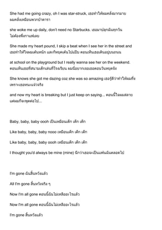 She had me going crazy, oh I was star-struck,
she woke me up daily, don’t need no Starbucks.
She made my heart pound, I skip a beat when I see her in the street and
at school on the playground but I really wanna see her on the weekend.
She knows she got me dazing coz she was so amazing
and now my heart is breaking but I just keep on saying...
Baby, baby, baby oooh
Like baby, baby, baby nooo
Like baby, baby, baby oooh
I thought you'd always be mine (mine)
I'm gone
All I'm gone
Now I'm all gone
Now I'm all gone
I'm gone
 
