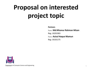 Proposal on interested
project topic
Partners
Name: Md.Mizanur Rahman Mizan
Reg: 16201903
Name: Azizul Haque Mamun
Reg: 16101175
Department of Computer Science and Engineering7/4/2018 1
 