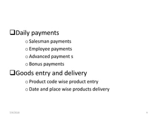 Daily payments
oSalesman payments
oEmployee payments
oAdvanced payment s
oBonus payments
Goods entry and delivery
oProduct code wise product entry
oDate and place wise products delivery
7/4/2018 4