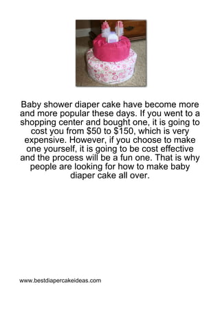 Baby shower diaper cake have become more
and more popular these days. If you went to a
shopping center and bought one, it is going to
  cost you from $50 to $150, which is very
 expensive. However, if you choose to make
 one yourself, it is going to be cost effective
and the process will be a fun one. That is why
  people are looking for how to make baby
            diaper cake all over.




www.bestdiapercakeideas.com
 