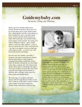 Guidemybaby.com
Dexterity, Doing and Thinking
VOL # 4
By the age of six months, babies have
already learned to grasp an object, put it in
the mouth and to pass it from hand to hand.
Now, although they still like to put objects in
their mouths, they start to use their hands
more: watch your baby stroke and pat an
object before picking it up, and then shake,
roll or bang it on the ground. Try laying your
baby on different surfaces – grass, rough
carpet, a soft rug, a silky cushion – so he or
she can explore the feel. Offer textured books
– the baby will quickly work out which part
of the page to stroke – as well as toys with
interesting textures and shapes.
Over the new few months, your baby’s
dexterity will improve dramatically. Babies
learn to hold objects in their palms by
wrapping their fingers and thumb around
them, the thumb working like an extra finger
rather than a separate unit. The clumsy hold
doesn’t allow them to manipulate the object
very well. At about seven mouths, they learn
to use the four fingers and the thumb as
different units, making it much easier for
them tp pick and handle things.
The next stage is to control individual
fingers. The first sign that your baby can do
this is when he or she starts to point, at about
eight months. Some time around nine
months, babies learn how to hold an item
between index finger and thumb, using the
pincer grip that is unique to humans. This
enables them to pick up even very tiny
objects and to perform sophisticated
movements such as turning the pages of a
book. You can help your baby to practice the
pincer grip by putting a few cooked peas or
grains of rice on the highchair’s feeding tray
at mealtimes: he or she will enjoy the task of
picking them up one by on. Unfortunately
this goes for any other small item, which will
also go in the mouth. This means that you
have to be vigilant about what is on the floor:
a dropped button or pin could be a real
danger.
 