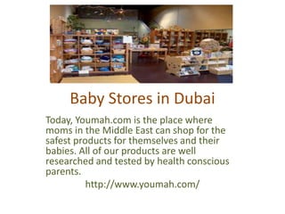 Baby Stores in Dubai
Today, Youmah.com is the place where
moms in the Middle East can shop for the
safest products for themselves and their
babies. All of our products are well
researched and tested by health conscious
parents.
http://www.youmah.com/
 