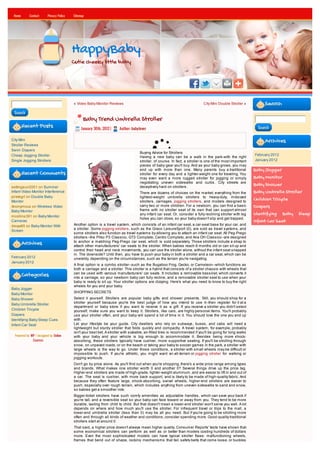 Home       Contact      Privacy Policy   Sitemap




                                          HappyBaby
                                          Cutie cheeky little baby




                                          « Video Baby Monitor Reviews                                                        City Mini Double Stroller »         Search
 Search
                                                Baby Trend Umbrella Stroller
        Recent Posts                           January 30th, 2012 |    Author: babylover                                                                      Search


City Mini                                                                                                                                                         Archives
Stroller Reviews
Swim Diapers
                                                                                    Buying Advice for Strollers
Cheap Jogging Stroller                                                                                                                                       February 2012
                                                                                    Having a new baby can be a walk in the park-with the right
Single Jogging Strollers                                                            stroller, of course. In fact, a stroller is one of the most important    January 2012
                                                                                    pieces of baby gear you'll buy. And as your baby grows, you may
                                                                                    end up with more than one. Many parents buy a traditional                Baby Jogger
        Recent Comments                                                             stroller for every day and a lighter-weight one for traveling. You
                                                                                    may even want a more rugged stroller for jogging or simply               Baby Monitor
                                                                                    negotiating uneven sidewalks and curbs. City streets are
settingsun2001 on Summer                                                            deceptively hard on strollers.
                                                                                                                                                             Baby Shower
Infant Video Monitor Interference                                                   There are dozens of choices on the market, everything from the           Baby Umbrella Stroller
pirategrl on Double Baby                                                            lightest-weight umbrella strollers to heavy-duty, midsized
Monitor                                                                             strollers, carriages, jogging strollers, and models designed to
                                                                                                                                                             Children Tricycle
Anonymous on Wireless Video                                                         carry two or more children. For a newborn, you can find a basic          Diapers
Baby Monitor                                                                        frame with no stroller seat of its own that can support almost
mcollins391 on Baby Monitor
                                                                                    any infant car seat. Or, consider a fully reclining stroller with leg    Identifying Baby Sleep
                                                                                    holes you can close, so your baby doesn't slip and get trapped.
Cameras                                                                                                                                                      Infant Car Seat
davya85 on Baby Monitor With              Another option is a travel system, which consists of an infant car seat, a car-seat base for your car, and
Screen                                    a stroller. Some jogging strollers, such as the Graco LeisureSport (0), are sold as travel systems, and
                                          some strollers also function as travel systems by allowing you to attach an infant car seat. All Peg-Prego
                                          strollers--the Pliko P3 Classico, GT3 Completo, Centro Completo, and Aria OH Classico--are designed
                                          to anchor a matching Peg-Prego car seat, which is sold separately. Those strollers include a strap to
        Archives                          attach other manufacturers' car seats to the stroller. When babies reach 6 months old or can sit up and
                                          control their head and neck movements, you can use the stroller alone, without the infant seat snapped
                                          in. The downside? Until then, you have to push your baby in both a stroller and a car seat, which can be
February 2012                             unwieldy, depending on the circumstances, such as the terrain you're navigating.
January 2012
                                          A final option is a combo stroller--such as the Bugaboo Frog, Gecko, or Cameleon--which functions as
                                          both a carriage and a stroller. This stroller is a hybrid that consists of a stroller chassis with wheels that
                                          can be used with various manufacturers' car seats. It includes a removable bassinet, which converts it
        Categories                        into a carriage, so your newborn baby can fully recline, and a removable stroller seat to use when your
                                          baby is ready to sit up. Your stroller options are dizzying. Here's what you need to know to buy the right
                                          wheels for you and your baby.
Baby Jogger
                                          SHOPPING SECRETS
Baby Monitor
Baby Shower                               Select it yourself. Strollers are popular baby gifts and shower presents. Still, you should shop for a
                                          stroller yourself because you're the best judge of how you intend to use it--then register for it at a
Baby Umbrella Stroller
                                          department or baby store if you want to receive it as a gift. If you receive a stroller you didn't select
Children Tricycle                         yourself, make sure you want to keep it. Strollers, like cars, are highly personal items. You'll probably
Diapers                                   use your stroller often, and your baby will spend a lot of time in it. You should love the one you end up
Identifying Baby Sleep Cues               with.
Infant Car Seat                           Let your lifestyle be your guide. City dwellers who rely on subways, buses, and cabs will need a
                                          lightweight but sturdy stroller that folds quickly and compactly. A travel system, for example, probably
                                          isn't your best bet. A stroller with sizeable, air-filled tires is recommended if you'll be going for long walks
  Powered by WP / designed by Online      with your baby and your vehicle is big enough to accommodate it. Besides being more shock-
              Courses                     absorbing, these strollers typically have cushier, more supportive seating. If you'll be strolling through
                                          snow, on unpaved roads, or on the beach or taking your baby to soccer games in the park, a stroller with
                                          large wheels is the way to go. Under those conditions, a stroller with small wheels may be difficult or
                                          impossible to push. If you're athletic, you might want an all-terrain or jogging stroller for walking or
                                          jogging workouts.
                                          Don't go by price alone. As you'll find out when you're shopping, there's a wide price range among types
                                          and brands. What makes one stroller worth 0 and another 0? Several things drive up the price tag.
                                          Higher-end strollers are made of high-grade, lighter-weight aluminum, and are easier to lift in and out of
                                          a car. The seat is cushier, with more back support, and is likely to be made of high-quality fabric. And
                                          because they often feature large, shock-absorbing, swivel wheels, higher-end strollers are easier to
                                          push, especially over rough terrain, which includes anything from uneven sidewalks to sand and snow,
                                          so babies get a smoother ride.
                                          Bigger-ticket strollers have such comfy amenities as adjustable handles, which can save your back if
                                          you're tall, and a reversible seat so your baby can face toward or away from you. They tend to be more
                                          durable, lasting from child to child. But that doesn't mean a lower-end stroller won't serve you well. A lot
                                          depends on where and how much you'll use the stroller. For infrequent travel or trips to the mall, a
                                          lower-end umbrella stroller (less than 0) may be all you need. But if you're going to be strolling more
                                          often and through all kinds of weather and conditions, consider spending more. Good-quality traditional
                                          strollers start at around 0.
                                          That said, a higher price doesn't always mean higher quality. Consumer Reports' tests have shown that
                                          some economical strollers can perform as well as or better than models costing hundreds of dollars
                                          more. Even the most sophisticated models can have typical stroller flaws: malfunctioning wheels,
                                          frames that bend out of shape, locking mechanisms that fail, safety belts that come loose, or buckles
 