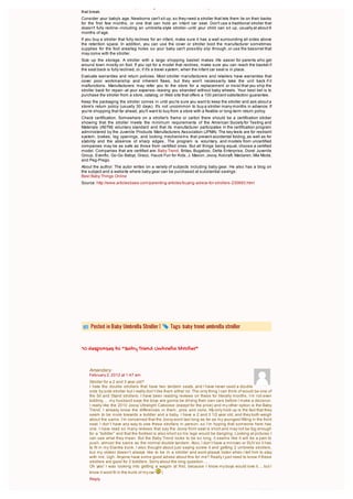 frames that bend out of shape, locking mechanisms that fail, safety belts that come loose, or buckles
that break.
Consider your baby's age. Newborns can't sit up, so they need a stroller that lets them lie on their backs
for the first few months, or one that can hold an infant car seat. Don't use a traditional stroller that
doesn't fully recline--including an umbrella-style stroller--until your child can sit up, usually at about 6
months of age.
If you buy a stroller that fully reclines for an infant, make sure it has a wall surrounding all sides above
the retention space. In addition, you can use the cover or stroller boot the manufacturer sometimes
supplies for the foot area/leg holes so your baby can't possibly slip through, or use the bassinet that
may come with the stroller.
Size up the storage. A stroller with a large shopping basket makes life easier for parents who get
around town mostly on foot. If you opt for a model that reclines, make sure you can reach the basket if
the seat back is fully reclined, or, if it's a travel system, when the infant car seat is in place.
Evaluate warranties and return policies. Most stroller manufacturers and retailers have warranties that
cover poor workmanship and inherent flaws, but they won't necessarily take the unit back if it
malfunctions. Manufacturers may refer you to the store for a replacement or insist that you ship the
stroller back for repair--at your expense--leaving you stranded without baby wheels. Your best bet is to
purchase the stroller from a store, catalog, or Web site that offers a 100 percent satisfaction guarantee.
Keep the packaging the stroller comes in until you're sure you want to keep the stroller and ask about a
store's return policy (usually 30 days). It's not uncommon to buy a stroller many months in advance. If
you're shopping that far ahead, you'll want to buy from a store with a flexible or long-term return policy.
Check certification. Somewhere on a stroller's frame or carton there should be a certification sticker
showing that the stroller meets the minimum requirements of the American Society for Testing and
Materials (ASTM) voluntary standard and that its manufacturer participates in the certification program
administered by the Juvenile Products Manufacturers Association (JPMA). The key tests are for restraint
system, brakes, leg openings, and locking mechanisms that prevent accidental folding, as well as for
stability and the absence of sharp edges. The program is voluntary, and models from uncertified
companies may be as safe as those from certified ones. But all things being equal, choose a certified
model. Companies that are certified are: Baby Trend, Britax, Bugaboo, Delta Enterprise, Dorel Juvenile
Group, Evenflo, Go-Go Babyz, Graco, Hauck Fun for Kids, J. Mason, Joovy, Kolcraft, Maclaren, Mia Moda,
and Peg-Prego.
About the author: The autor writes on a variety of subjects including baby gear. He also has a blog on
the subject and a website where baby gear can be purchased at substantial savings:
Best Baby Things Online
Source: http://www.articlesbase.com/parenting-articles/buying-advice-for-strollers-230693.html




     Posted in Baby Umbrella Stroller |            Tags: baby trend umbrella stroller



10 Responses to “Baby Trend Umbrella Stroller”


    Amandary:
    February 2, 2012 at 1:47 am
    Stroller for a 2 and 3 year old?
    I hate the double strollers that have two tandem seats, and I have never used a double
    side by side stroller but I really don’t like them either lol. The only thing I can think of would be one of
    the Sit and Stand strollers. I have been reading reviews on these for literally months, I’m not even
    kidding…. my husband says the boys are gonna be driving their own cars before I make a decision.
    I really like the 2010 Joovy Ultralight Caboose (except for the price) and my other option is the Baby
    Trend. I already know the differences in them, pros and cons. My only hold up is the fact that they
    seem to be more towards a toddler and a baby. I have a 2 and 3 1/2 year old, and they both weigh
    about the same. I’m concerned that the Joovy wont last long as far as my youngest fitting in the front
    seat. I don’t have any way to see these strollers in person, so I’m hoping that someone here has
    one. I have read so many reviews that say the Joovy front seat is short and may not be big enough
    for a “toddler” and that the footrest is also short so his legs would be dangling. Looking at pictures I
    can see what they mean. But the Baby Trend looks to be so long, it seems like it will be a pain to
    push, almost the same as the normal double tandem. Also, I don’t have a minivan or SUV so it has
    to fit in my Elantra trunk. I also thought about just saying screw it and getting 2 umbrella strollers,
    but my oldest doesn’t always like to be in a stroller and wont always listen when I tell him to stay
    with me. Ugh. Anyone have some good advise about this for me? Really I just need to know if these
    strollers are good for 2 toddlers. Sorry about the long question….
    Oh yes! I was looking into getting a wagon at first, because I know my boys would love it…. but I
    know it wont fit in the trunk of my car      (
    Reply


              erin8888:
 