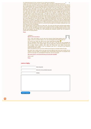 Is it totally rediculous to buy 3 strollers for our toddler and newborn?
   I have a 23 month old and am due in December. My 2 YO doesn’t really like to sit in her
   stroller that much, but at the same time it is still totally necessary for zoo trips, mall trips ect. And we
   go on day/weekend trips a LOT and totally HAVE to have a place for her to sit then too. I have a baby
   sling that I can/will use. However when the baby is a newborn and it is winter time I am certianly not
   going to want to take them out of thier nice comfy warm car seat to place them in a sling ect,
   especially if they are asleep. I am planning on getting the baby trend stroller that the car seat straps
   into. I was also planning on gettin the Baby Jogger City Mini twin with a buggy board attachment on
   the back (they now make a car seat adapter for the mini). However I would still like to have an
   umbrella style for quick trips around town. The baby will be about 4-5 months before it is really
   warm here and I would be OK taking them out of the car seat and into something where they can
   just lay/sit. I was considering a sit and stand style however I want an actual seat for my 2 YO not just
   a bench, and I really hate the way they look. I was considering getting the city mini and then looking
   for a used Maclaren for when they are bigger. None of the baby stores near where i live has the City
   Mini for me to preview so I have to go off of reviews and stuff online. Is the city mini light/compact
   enought to compare to a Maclaren? And suggestions/reviews? I really do not want one of the Graco
   type doubles that are wider front/back as I have used them before and they are super hard to move
   around. From what I’ve read the city mini is almost small enough to so through a standard door. you
   just have to tilt it sort of sideways.
   well I already have 3 that we’re/are my 2 year olds. The sinle one that came with the travel system
   that I hate. A really nice jogger one (but it’s only a single) and then a single maclaren stroller. There
   are times I will still use the jogger and single maclaren but I also see totally good reasons to have
   the car seat adapter one, the city mini, and eventually the maclaren double. But my husband is
   DONE with me buying stollers!
   Reply


             ~Ariana~:
             March 6, 2012 at 6:48 pm
             OHH I hear you!! When my son was born we got a Graco travel system and a
             jogger since my husband likes to run and we thought it’ll be great to take our
             son out for runs, hikes, etc. Well my son never really liked the jogger
             And my daughter came when my son was a bit over 2, and just like your daughter he
             wouldnt sit much in his stroller either, but for longer trips, mall etc we needed one. So I
             got a Graco tandem stroller- bad idea! The thing was soo heavy, my son was
             uncomfortable, and I hated it. But my daughter was born in January! so we needed a
             stroller for the both of them!
             Soon we weaned my son out of his stroller and we got an umbrella stroller for trips.
             My sister had a baby not too long ago and she opted for the Chicco twin stroller, for her
             newborn and her toddler. It’s amazing! I wish I had thought of that when my daughter was
             born!! It’s very light, it’s comfortable for both kids, and it’s compact!!
             http://www.toysrus.com/product/index.jsp?productId=3028965
             Good Luck!!
             Reply




Leave a Reply

                                 Name (required)


                                 Mail (will not be published) (required)


                                 Website




 Submit Comment
 
