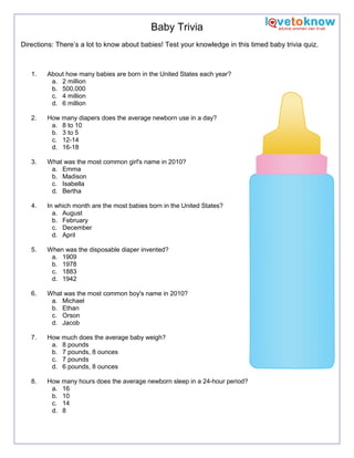 Baby Trivia
Directions: There’s a lot to know about babies! Test your knowledge in this timed baby trivia quiz.

1.

About how many babies are born in the United States each year?
a. 2 million
b. 500,000
c. 4 million
d. 6 million

2.

How many diapers does the average newborn use in a day?
a. 8 to 10
b. 3 to 5
c. 12-14
d. 16-18

3.

What was the most common girl's name in 2010?
a. Emma
b. Madison
c. Isabella
d. Bertha

4.

In which month are the most babies born in the United States?
a. August
b. February
c. December
d. April

5.

When was the disposable diaper invented?
a. 1909
b. 1978
c. 1883
d. 1942

6.

What was the most common boy's name in 2010?
a. Michael
b. Ethan
c. Orson
d. Jacob

7.

How much does the average baby weigh?
a. 8 pounds
b. 7 pounds, 8 ounces
c. 7 pounds
d. 6 pounds, 8 ounces

8.

How many hours does the average newborn sleep in a 24-hour period?
a. 16
b. 10
c. 14
d. 8

 