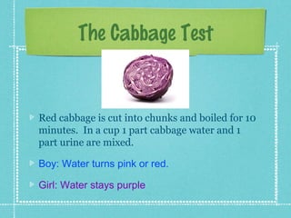 The Cabbage Test


Red cabbage is cut into chunks and boiled for 10
minutes. In a cup 1 part cabbage water and 1
part urine are mixed.

Boy: Water turns pink or red.

Girl: Water stays purple
 