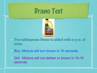 Drano Test


Two tablespoons Drano is added with 2-3 oz. of
urine.

Boy: Mixture will turn brown in 10 seconds.

Girl: Mixture will not darken or brown in 10-15
seconds.
 