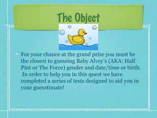 The Object


For your chance at the grand prize you must be
the closest to guessing Baby Alvey’s (AKA: Half
Pint or The Force) gender and date/time or birth.
 In order to help you in this quest we have
completed a series of tests designed to aid you in
your guesstimate!
 