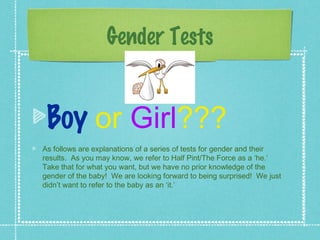 Gender Tests


 Boy or Girl???
As follows are explanations of a series of tests for gender and their
results. As you may know, we refer to Half Pint/The Force as a ‘he.’
Take that for what you want, but we have no prior knowledge of the
gender of the baby! We are looking forward to being surprised! We just
didn’t want to refer to the baby as an ‘it.’
 