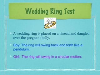 Wedding Ring Test

A wedding ring is placed on a thread and dangled
over the pregnant belly.

Boy: The ring will swing back and forth like a
pendulum.

Girl: The ring will swing in a circular motion.
 
