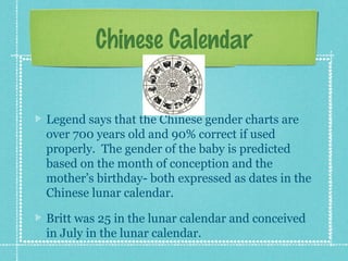 Chinese Calendar


Legend says that the Chinese gender charts are
over 700 years old and 90% correct if used
properly. The gender of the baby is predicted
based on the month of conception and the
mother’s birthday- both expressed as dates in the
Chinese lunar calendar.

Britt was 25 in the lunar calendar and conceived
in July in the lunar calendar.
 