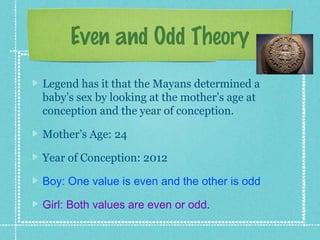 Even and Odd Theory
Legend has it that the Mayans determined a
baby’s sex by looking at the mother’s age at
conception and the year of conception.

Mother’s Age: 24

Year of Conception: 2012

Boy: One value is even and the other is odd

Girl: Both values are even or odd.
 