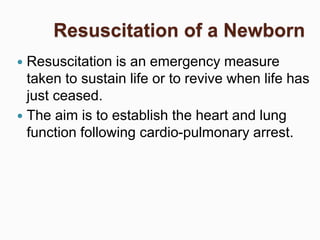 Resuscitation of a Newborn
 Resuscitation is an emergency measure
taken to sustain life or to revive when life has
just ceased.
 The aim is to establish the heart and lung
function following cardio-pulmonary arrest.
 