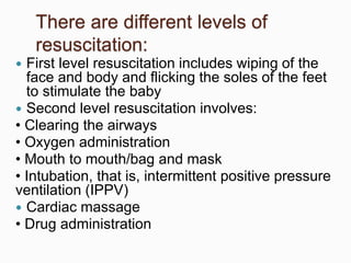 There are different levels of
resuscitation:
 First level resuscitation includes wiping of the
face and body and flicking the soles of the feet
to stimulate the baby
 Second level resuscitation involves:
• Clearing the airways
• Oxygen administration
• Mouth to mouth/bag and mask
• Intubation, that is, intermittent positive pressure
ventilation (IPPV)
 Cardiac massage
• Drug administration
 
