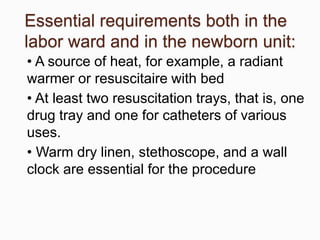 Essential requirements both in the
labor ward and in the newborn unit:
• A source of heat, for example, a radiant
warmer or resuscitaire with bed
• At least two resuscitation trays, that is, one
drug tray and one for catheters of various
uses.
• Warm dry linen, stethoscope, and a wall
clock are essential for the procedure
 