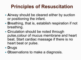 Principles of Resuscitation
 Airway should be cleared either by suction
or positioning the infant.
 Breathing, that is, establish respiration if not
breathing.
 Circulation should be noted through
pulse,colour of mucus membrane and heart
beat. Start cardiac massage if there is no
heart beat or pulse.
 Drugs
 Observations to make a diagnosis.
 