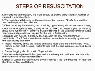 STEPS OF RESUSCITATION
1. Immediately after delivery, the infant should be placed under a radiant warmer or
wrapped in warm blankets.
2. The next step will depend on the condition of the neonate. All infants should be
dried well to prevent hypothermia.
3. Clear the airway by removing the remaining upper airway secretions via suctioning.
4. Administer oxygen by using a baby funnel or mask (not closely applied to the face)
at two litres per minute. A stream of oxygen directed on the baby’s face will stimulate
respiration and provide high oxygen for the baby’s first breaths
5. Bagging with oxygen, if properly done, may be the only required form of
resuscitation. The infant should lie flat on their back with shoulders slightly elevated
and neck slightly extended.
 Insert the airway above the tongue and place mask around the mouth and nose,
making certain that the mask fits tightly and that the neck remains extended during
bagging.
 Rate of bagging should be 40 - 60 per minute.
6. In a severely depressed infant, proceed immediately with endo-tracheal intubation
and/or umbilical vessel catheterisation.
7. External cardiac massage should be commenced if the heartbeat has not returned
after three or four insufflations.
 