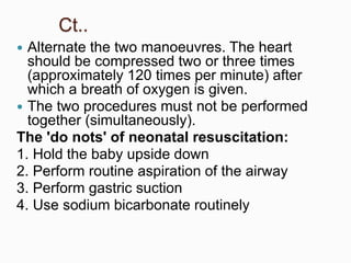 Ct..
 Alternate the two manoeuvres. The heart
should be compressed two or three times
(approximately 120 times per minute) after
which a breath of oxygen is given.
 The two procedures must not be performed
together (simultaneously).
The 'do nots' of neonatal resuscitation:
1. Hold the baby upside down
2. Perform routine aspiration of the airway
3. Perform gastric suction
4. Use sodium bicarbonate routinely
 