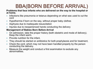 BBA(BORN BEFORE ARRIVAL)
Problems that face infants who are delivered on the way to the hospital or
at home.
 Infections like pneumonia or tetanus depending on what was used to cut the
cord
 Hypothermia if born on the way, without proper baby clothes
 Asphyxia due to inadequate resuscitation
 Injuries due to inexperienced hands conducting the delivery
Management of Babies Born Before Arrival
 On admission, take the proper history (both obstetric and mode of delivery).
Keep the infant warm.
 Provide nutrition for the infant.
 They should be started on antibiotics for both prophylacsis and for treatment.
 Check the cord, which may not have been handled properly by the person
conducting the delivery.
 Measure the weight and conduct a first examination to exclude any
abnormalities.
 