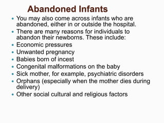Abandoned Infants
 You may also come across infants who are
abandoned, either in or outside the hospital.
 There are many reasons for individuals to
abandon their newborns. These include:
 Economic pressures
 Unwanted pregnancy
 Babies born of incest
 Congenital malformations on the baby
 Sick mother, for example, psychiatric disorders
 Orphans (especially when the mother dies during
delivery)
 Other social cultural and religious factors
 