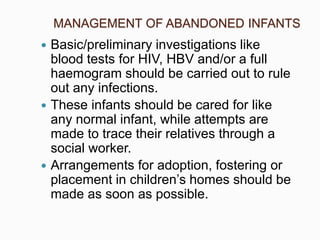 MANAGEMENT OF ABANDONED INFANTS
 Basic/preliminary investigations like
blood tests for HIV, HBV and/or a full
haemogram should be carried out to rule
out any infections.
 These infants should be cared for like
any normal infant, while attempts are
made to trace their relatives through a
social worker.
 Arrangements for adoption, fostering or
placement in children’s homes should be
made as soon as possible.
 