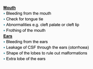 Mouth
 Bleeding from the mouth
 Check for tongue tie
 Abnormalities e.g. cleft palate or cleft lip
 Frothing of the mouth
Ears
 Bleeding from the ears
 Leakage of CSF through the ears (otorrhoea)
 Shape of the lobes to rule out malformations
 Extra lobe of the ears
 