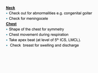 Neck
 Check out for abnormalities e.g. congenital goiter
 Check for meningocele
Chest
 Shape of the chest for symmetry
 Chest movement during respiration
 Take apex beat (at level of 5th ICS, LMCL).
 Check breast for swelling and discharge
 