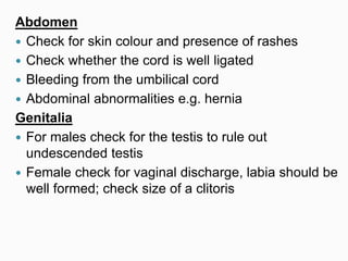 Abdomen
 Check for skin colour and presence of rashes
 Check whether the cord is well ligated
 Bleeding from the umbilical cord
 Abdominal abnormalities e.g. hernia
Genitalia
 For males check for the testis to rule out
undescended testis
 Female check for vaginal discharge, labia should be
well formed; check size of a clitoris
 