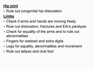 Hip joint
 Rule out congenital hip dislocation
Limbs
 Check if arms and hands are moving freely
 Rule out dislocation, fractures and Erb’s paralysis
 Check for equality of the arms and to rule out
abnormalities
 Fingers for webbed and extra digits
 Legs for equality, abnormalities and movement
 Rule out talipes and club foot
 