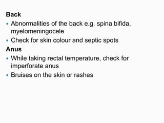 Back
 Abnormalities of the back e.g. spina bifida,
myelomeningocele
 Check for skin colour and septic spots
Anus
 While taking rectal temperature, check for
imperforate anus
 Bruises on the skin or rashes
 