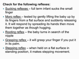 Check for the following reflexes:
 Sucking reflexes – full term infant sucks the small
finger
 Moro reflex – tested by gently lifting the baby up by
its fingers from a flat surface and suddenly releasing
it. It will respond by spreading its hands then move
them together as though hugging.
 Rooting reflex – the baby turns in search of the
nipple
 Grasping reflex – it will grasp your finger if you put it
in its palm.
 Stepping reflex – when held on a flat surface in
standing position, it makes stepping movement.
 