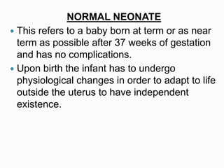 NORMAL NEONATE
 This refers to a baby born at term or as near
term as possible after 37 weeks of gestation
and has no complications.
 Upon birth the infant has to undergo
physiological changes in order to adapt to life
outside the uterus to have independent
existence.
 