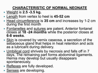 CHARACTERISTIC OF NORMAL NEONATE
 Weight is 2.5 -3.5 kg.
 Length from vertex to heel is 45-52 cm
 Head circumference is 35 cm and increases by 1-2 cm
during the first month
 Fontanelles and sutures are patent. Anterior fontanel
closes at 18 -24 months while the posterior closes at
6-8 weeks.
 Skin is covered by vernix caseosa, a secretion of the
sebaceous gland that helps in heat retention and acts
as a lubricant during delivery.
 Umbilical cord shrivels by necrosis and falls off in 7
days. The remaining part forms abdominal ligaments.
Hernia may develop but usually disappears
spontaneously.
 Reflexes are fully developed.
 Senses are developing.
 