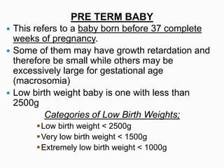  This refers to a baby born before 37 complete
weeks of pregnancy.
 Some of them may have growth retardation and
therefore be small while others may be
excessively large for gestational age
(macrosomia)
 Low birth weight baby is one with less than
2500g
Categories of Low Birth Weights;
Low birth weight < 2500g
Very low birth weight < 1500g
Extremely low birth weight < 1000g
PRE TERM BABY
 