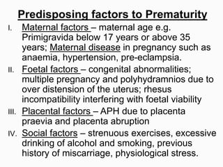 Predisposing factors to Prematurity
I. Maternal factors – maternal age e.g.
Primigravida below 17 years or above 35
years; Maternal disease in pregnancy such as
anaemia, hypertension, pre-eclampsia.
II. Foetal factors – congenital abnormalities;
multiple pregnancy and polyhydramnios due to
over distension of the uterus; rhesus
incompatibility interfering with foetal viability
III. Placental factors – APH due to placenta
praevia and placenta abruption
IV. Social factors – strenuous exercises, excessive
drinking of alcohol and smoking, previous
history of miscarriage, physiological stress.
 