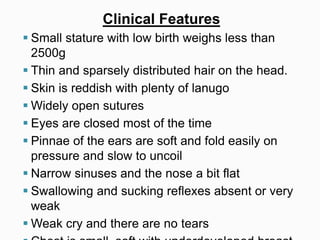 Clinical Features
 Small stature with low birth weighs less than
2500g
 Thin and sparsely distributed hair on the head.
 Skin is reddish with plenty of lanugo
 Widely open sutures
 Eyes are closed most of the time
 Pinnae of the ears are soft and fold easily on
pressure and slow to uncoil
 Narrow sinuses and the nose a bit flat
 Swallowing and sucking reflexes absent or very
weak
 Weak cry and there are no tears
 