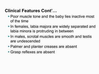 Clinical Features Cont’…
 Poor muscle tone and the baby lies inactive most
of the time
 In females, labia majora are widely separated and
labia minora is protruding in between
 In males, scrotal muscles are smooth and testis
are undescended
 Palmer and planter creases are absent
 Grasp reflexes are absent
 