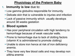 Physiology of the Preterm Baby
1. Immunity is low due to:
 Low gamma globulins responsible for immunity.
 Delicate skin that is vulnerable to injuries and infection
 Lack of passive immunity which usually develops
around 38 weeks gestation
2. Blood system
 Has poor peripheral circulation with high tendency to
hemorrhage because of weak vascular walls.
 Prone to hemorrhage due to lack of clotting factors
(vitamin K is administered to promote clotting)
 Unable to store iron hence at risk of iron deficiency
anemia.
 They have very few blood cells and may develop non
pitting anemia
 