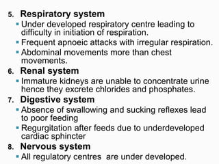 5. Respiratory system
 Under developed respiratory centre leading to
difficulty in initiation of respiration.
 Frequent apnoeic attacks with irregular respiration.
 Abdominal movements more than chest
movements.
6. Renal system
 Immature kidneys are unable to concentrate urine
hence they excrete chlorides and phosphates.
7. Digestive system
 Absence of swallowing and sucking reflexes lead
to poor feeding
 Regurgitation after feeds due to underdeveloped
cardiac sphincter
8. Nervous system
 All regulatory centres are under developed.
 