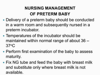 NURSING MANAGEMENT
OF PRETERM BABY
 Delivery of a preterm baby should be conducted
in a warm room and subsequently nursed in a
preterm incubator.
 Temperatures of the incubator should be
maintained within normal range of about 36 –
37oC
 Perform first examination of the baby to assess
maturity.
 Fix NG tube and feed the baby with breast milk
and substitute only where breast milk is not
available.
 