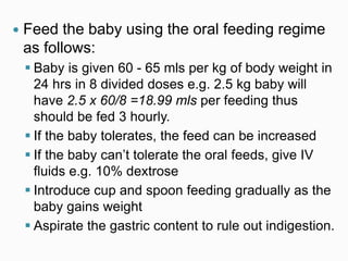  Feed the baby using the oral feeding regime
as follows:
 Baby is given 60 - 65 mls per kg of body weight in
24 hrs in 8 divided doses e.g. 2.5 kg baby will
have 2.5 x 60/8 =18.99 mls per feeding thus
should be fed 3 hourly.
 If the baby tolerates, the feed can be increased
 If the baby can’t tolerate the oral feeds, give IV
fluids e.g. 10% dextrose
 Introduce cup and spoon feeding gradually as the
baby gains weight
 Aspirate the gastric content to rule out indigestion.
 