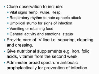  Close observation to include:
 Vital signs Temp, Pulse, Resp.
 Respiratory rhythm to note apnoeic attack
 Umbilical stump for signs of infection
 Vomiting or retaining food
 General activity and emotional status
 Provide care of IV line i.e. securing, cleaning
and dressing.
 Give nutritional supplements e.g. iron, folic
acids, vitamin from the second week.
 Administer broad spectrum antibiotic
prophylactically for prevention of infection
 