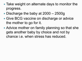  Take weight on alternate days to monitor the
progress.
 Discharge the baby at 2000 – 2500g
 Give BCG vaccine on discharge or advice
the mother to go for it.
 Advice mother on family planning so that she
gets another baby by choice and not by
chance i.e. when stress has reduced.
 