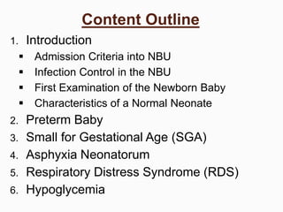 Content Outline
1. Introduction
 Admission Criteria into NBU
 Infection Control in the NBU
 First Examination of the Newborn Baby
 Characteristics of a Normal Neonate
2. Preterm Baby
3. Small for Gestational Age (SGA)
4. Asphyxia Neonatorum
5. Respiratory Distress Syndrome (RDS)
6. Hypoglycemia
 