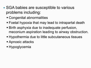  SGA babies are susceptible to various
problems including:
 Congenital abnormalities
 Foetal hypoxia that may lead to intrapartal death
 Birth asphyxia due to inadequate perfusion,
meconium aspiration leading to airway obstruction.
 Hypothermia due to little subcutaneous tissues
 Apnoeic attacks
 Hypoglycemia
 