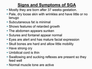 Signs and Symptoms of SGA
 Mostly they are born after 37 weeks gestation.
 Pale, dry loose skin with wrinkles and have little or no
lanugo
 Subcutaneous fat is minimal
 Shows features of retarded growth
 The abdomen appears sunken
 Sutures and fontanel appear normal
 Eyes are alert and has mature facial expression
 Skull bones are hard and allow little mobility
 Have strong cry
 Umbilical cord is thin
 Swallowing and sucking reflexes are present so they
feed well
 Normal muscle tone are active
 