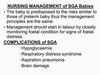 NURSING MANAGEMENT of SGA Babies
 The baby is predisposed to the risks similar to
those of preterm baby thus the management
principles are the same.
 Management should start in labour by closely
monitoring foetal condition for signs of foetal
distress.
COMPLICATIONS of SGA
Hypoglycaemia
Respiratory distress syndrome
Aspiration pneumonia
Brain damage
 